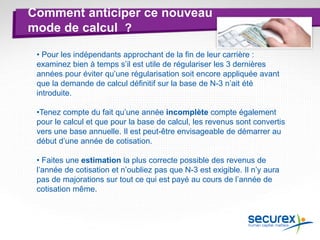 Comment anticiper ce nouveau
mode de calcul ?
• Pour les indépendants approchant de la fin de leur carrière :
examinez bien à temps s’il est utile de régulariser les 3 dernières
années pour éviter qu’une régularisation soit encore appliquée avant
que la demande de calcul définitif sur la base de N-3 n’ait été
introduite.
•Tenez compte du fait qu’une année incomplète compte également
pour le calcul et que pour la base de calcul, les revenus sont convertis
vers une base annuelle. Il est peut-être envisageable de démarrer au
début d’une année de cotisation.
• Faites une estimation la plus correcte possible des revenus de
l’année de cotisation et n’oubliez pas que N-3 est exigible. Il n’y aura
pas de majorations sur tout ce qui est payé au cours de l’année de
cotisation même.
 