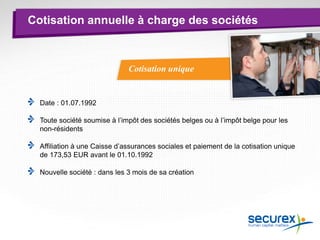 Cotisation unique
Cotisation annuelle à charge des sociétés
Date : 01.07.1992
Toute société soumise à l’impôt des sociétés belges ou à l’impôt belge pour les
non-résidents
Affiliation à une Caisse d’assurances sociales et paiement de la cotisation unique
de 173,53 EUR avant le 01.10.1992
Nouvelle société : dans les 3 mois de sa création
 