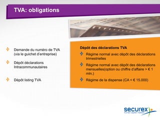 TVA: obligations
Demande du numéro de TVA
(via le guichet d’entreprise)
Dépôt déclarations
Intracommunautaires
Dépôt listing TVA
Dépôt des déclarations TVA
Régime normal avec dépôt des déclarations
trimestrielles
Régime normal avec dépôt des déclarations
mensuelles(option ou chiffre d’affaire > € 1
mln.)
Régime de la dispense (CA < € 15.000)
 
