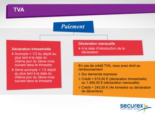 TVA
Paiement
Déclaration mensuelle
A la date d’introduction de la
déclaration
Déclaration trimestrielle
Acompte = 1/3 du dépôt au
plus tard à la date du
20ème jour du 2ème mois
suivant dans le trimestre
2ème acompte = 1/3 dépôt
au plus tard à la date du
20ème jour du 3ème mois
suivant dans le trimestre
En cas de crédit TVA, vous avez droit au
remboursement
Sur demande expresse
Crédit > 615,00 € (déclaration trimestrielle)
ou 1.485,00 € (déclaration mensuelle)
Crédit > 245,00 € (4e trimestre ou déclaration
de décembre)
 