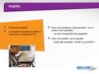 Impôts
Paiement préalable
Le résultat imposable est défini à
l’aide de la comptabilité TVA
Pour une entreprise unipersonnelle : sur le
revenu net imposable
- Le taux d’imposition est progressif
Pour une société : sur le résultat
- Impôt des sociétés = 33,99 % ou 24,98 %
 