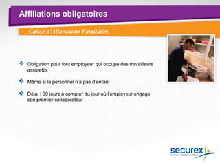 Affiliations obligatoires
Obligation pour tout employeur qui occupe des travailleurs
assujettis
Même si le personnel n’a pas d’enfant
Délai : 90 jours à compter du jour où l’employeur engage
son premier collaborateur
Caisse d’Allocations Familiales
 