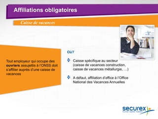 Affiliations obligatoires
Caisse de vacances
Où?
Caisse spécifique au secteur
(caisse de vacances construction,
caisse de vacances métallurgie, …)
A défaut, affiliation d’office à l’Office
National des Vacances Annuelles
Tout employeur qui occupe des
ouvriers assujettis à l’ONSS doit
s’affilier auprès d’une caisse de
vacances
 