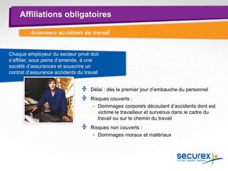 Affiliations obligatoires
Assurance accidents du travail
Délai : dès le premier jour d’embauche du personnel
Risques couverts :
- Dommages corporels découlant d’accidents dont est
victime le travailleur et survenus dans le cadre du
travail ou sur le chemin du travail
Risques non couverts :
- Dommages moraux et matériaux
Chaque employeur du secteur privé doit
s’affilier, sous peine d’amende, à une
société d’assurances et souscrire un
contrat d’assurance accidents du travail
 