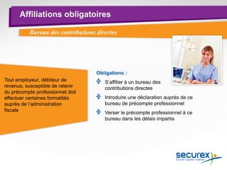 Affiliations obligatoires
Bureau des contributions directes
Obligations :
S’affilier à un bureau des
contributions directes
Introduire une déclaration auprès de ce
bureau de précompte professionnel
Verser le précompte professionnel à ce
bureau dans les délais impartis
Tout employeur, débiteur de
revenus, susceptible de retenir
du précompte professionnel doit
effectuer certaines formalités
auprès de l’administration
fiscale
 