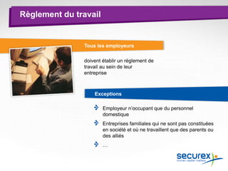Règlement du travail
Tous les employeurs
doivent établir un règlement de
travail au sein de leur
entreprise
Exceptions
Employeur n’occupant que du personnel
domestique
Entreprises familiales qui ne sont pas constituées
en société et où ne travaillent que des parents ou
des alliés
…
 