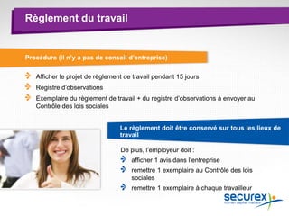 Règlement du travail
Procédure (il n’y a pas de conseil d’entreprise)
Afficher le projet de règlement de travail pendant 15 jours
Registre d’observations
Exemplaire du règlement de travail + du registre d’observations à envoyer au
Contrôle des lois sociales
Le règlement doit être conservé sur tous les lieux de
travail
De plus, l’employeur doit :
afficher 1 avis dans l’entreprise
remettre 1 exemplaire au Contrôle des lois
sociales
remettre 1 exemplaire à chaque travailleur
 