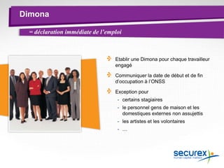 Dimona
= déclaration immédiate de l’emploi
Etablir une Dimona pour chaque travailleur
engagé
Communiquer la date de début et de fin
d’occupation à l’ONSS
Exception pour
- certains stagiaires
- le personnel gens de maison et les
domestiques externes non assujettis
- les artistes et les volontaires
- …
 