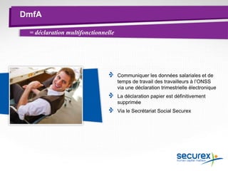 DmfA
Communiquer les données salariales et de
temps de travail des travailleurs à l’ONSS
via une déclaration trimestrielle électronique
La déclaration papier est définitivement
supprimée
Via le Secrétariat Social Securex
= déclaration multifonctionnelle
 