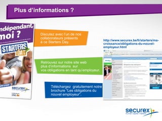 Téléchargez gratuitement notre
brochure “Les obligations du
nouvel employeur”.
Retrouvez sur notre site web
plus d’informations sur
vos obligations en tant qu’employeur.
Discutez avec l’un de nos
collaborateurs présents
à ce Starters Day.
Plus d’informations ?
http://www.securex.be/fr/starters/ma-
croissance/obligations-du-nouvel-
employeur.html
 