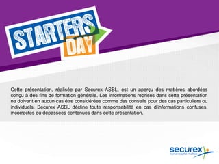 Cette présentation, réalisée par Securex ASBL, est un aperçu des matières abordées
conçu à des fins de formation générale. Les informations reprises dans cette présentation
ne doivent en aucun cas être considérées comme des conseils pour des cas particuliers ou
individuels. Securex ASBL décline toute responsabilité en cas d’informations confuses,
incorrectes ou dépassées contenues dans cette présentation.
 
