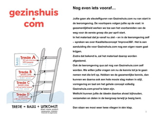 3
Nog even iets vooraf…
Jullie gaan als sleutelfiguren van Gezinshuis.com nu van start in
de leeromgeving. De voorlopers volgen jullie op de voet: in
gezamenlijkheid werken we toe aan het voorbereiden van de
weg voor de eerste groep die per april start.
In het materiaal dat je vanaf nu ziet – en in de leeromgeving zelf
– spreken we over Kwaliteitsconcept ‘Improve360’. Het is een
aanduiding die voor Gezinshuis.com nog een eigen naam gaat
krijgen.
Zodra dat bekend is, zal het materiaal daarop worden
afgestemd.
Ook de leeromgeving qua zal nog van Gezinshuis.com zelf
worden. We willen jullie vragen om nu de kennis tot je te gaan
nemen met die bril op. Hebben we de gezamenlijke kennis, dan
kunnen we daarna ook een hele mooie slag maken in stijl,
vormgeving en taal om het gehele concept volledig
Gezinshuis.com-proof te laten zijn.
Wellicht kunnen jullie de ideeën daartoe alvast bijhouden,
verzamelen en delen in de leergroep terwijl je bezig bent.
Dan slaan we mooi weer twee vliegen in één klap.
 