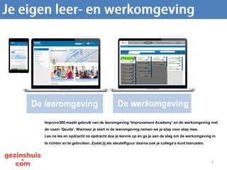 5
De Qsuite bestaat uit een leeromgeving en een werkomgeving.
Improve360 maakt gebruik van de leeromgeving ‘Improvement Academy’ en de werkomgeving met
de naam ‘Qsuite’. Wanneer je start in de leeromgeving nemen we je stap voor stap mee.
Les na les en opdracht na opdracht doe je kennis op én ga je aan de slag om de werkomgeving in
te richten en te gebruiken. Zodat jij als sleutelfiguur daarna ook je collega’s kunt toerusten.
 