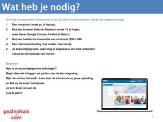 6
Om met de Improvement Academy en de Qsuite te kunnen werken, heb je het volgende nodig:
1. Een computer (vaste pc of laptop);
2. Met een browser (Internet Explorer versie 10 of hoger,
maar liever Google Chrome, Firefox of Safari);
3. Met een beeldschermresolutie van minimaal 1280 x 960.
4. Een internetverbinding (hoe sneller, hoe beter);
5. Je accountgegevens. Deze krijg je separaat in een mail verzonden
vanuit de servicedesk van Novire.
Beginnen
Heb je de accountgegevens ontvangen?
Begin dan met inloggen en ga dan naar de leeromgeving.
Kijk hierna hoe dat werkt. Lees daar de introductie op jouw opleiding
en klik op de knop ‘cursussen’.
Je bent klaar om aan de
slag te gaan!
 
