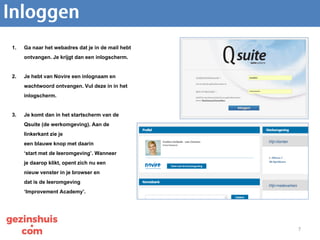 7
1. Ga naar het webadres dat je in de mail hebt
ontvangen. Je krijgt dan een inlogscherm.
2. Je hebt van Novire een inlognaam en
wachtwoord ontvangen. Vul deze in in het
inlogscherm.
3. Je komt dan in het startscherm van de
Qsuite (de werkomgeving). Aan de
linkerkant zie je
een blauwe knop met daarin
‘start met de leeromgeving’. Wanneer
je daarop klikt, opent zich nu een
nieuw venster in je browser en
dat is de leeromgeving
‘Improvement Academy’.
 