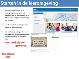 8
1. Wanneer je ingelogd bent op de
leeromgeving, dan start je op het
dashboard. Klik op ‘mijn groepen’ en je
ziet van welke leergroep / leergroepen je
deel uitmaakt.
2. Lees de introductie in de leergroep en
klik dan op ‘Mijn opleidingen’.
3. Daar vind je de opleidingen die voor je
klaar staan. Klik binnen de opleiding op
het tabje ‘cursussen’ en je kunt van
start.
Heel veel plezier
gewenst!
 