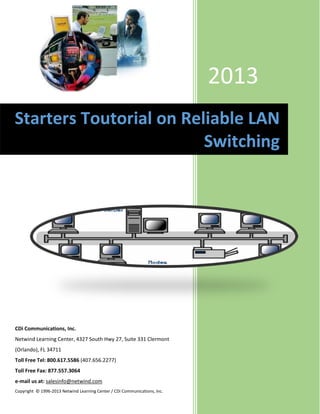 2013
Starters Toutorial on Reliable LAN
                         Switching




CDi Communications, Inc.
Netwind Learning Center, 4327 South Hwy 27, Suite 331 Clermont
(Orlando), FL 34711
Toll Free Tel: 800.617.5586 (407.656.2277)
Toll Free Fax: 877.557.3064
e-mail us at: salesinfo@netwind.com
Copyright © 1996-2013 Netwind Learning Center / CDi Communications, Inc.
 