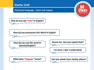 Classroom language . Listen and repeat.
Starter Unit
How do you say “silla” in English?
How do you pronounce this Word in English
How do you say this word in
Spanish/English?
What does “luggage” mean?
Excuse me. Can you repeat that?
I´m sorry. I don´t understand.
Can you speak more slowly, please?
 