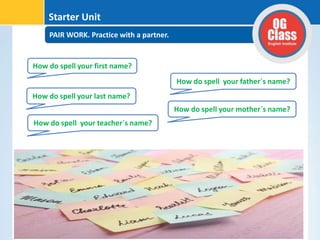 PAIR WORK. Practice with a partner.
Starter Unit
How do spell your first name?
How do spell your last name?
How do spell your teacher´s name?
How do spell your father´s name?
How do spell your mother´s name?
 