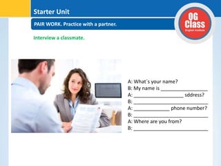 PAIR WORK. Practice with a partner.
Starter Unit
Interview a classmate.
A: What´s your name?
B: My name is _________________
A: __________________ sddress?
B: ___________________________
A: _____________ phone number?
B: ___________________________
A: Where are you from?
B: ___________________________
 