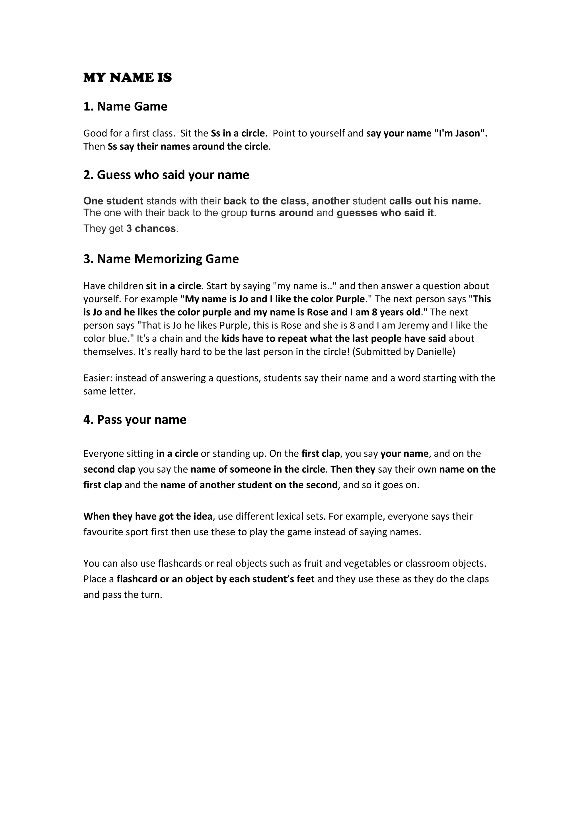 MY NAME IS 
1. Name Game 
Good for a first class. Sit the Ss in a circle. Point to yourself and say your name "I'm Jason". Then Ss say their names around the circle. 
2. Guess who said your name 
One student stands with their back to the class, another student calls out his name. 
The one with their back to the group turns around and guesses who said it. 
They get 3 chances. 
3. Name Memorizing Game 
Have children sit in a circle. Start by saying "my name is.." and then answer a question about yourself. For example "My name is Jo and I like the color Purple." The next person says "This is Jo and he likes the color purple and my name is Rose and I am 8 years old." The next person says "That is Jo he likes Purple, this is Rose and she is 8 and I am Jeremy and I like the color blue." It's a chain and the kids have to repeat what the last people have said about themselves. It's really hard to be the last person in the circle! (Submitted by Danielle) 
Easier: instead of answering a questions, students say their name and a word starting with the same letter. 
4. Pass your name Everyone sitting in a circle or standing up. On the first clap, you say your name, and on the second clap you say the name of someone in the circle. Then they say their own name on the first clap and the name of another student on the second, and so it goes on. 
When they have got the idea, use different lexical sets. For example, everyone says their favourite sport first then use these to play the game instead of saying names. 
You can also use flashcards or real objects such as fruit and vegetables or classroom objects. Place a flashcard or an object by each student’s feet and they use these as they do the claps and pass the turn. 
 