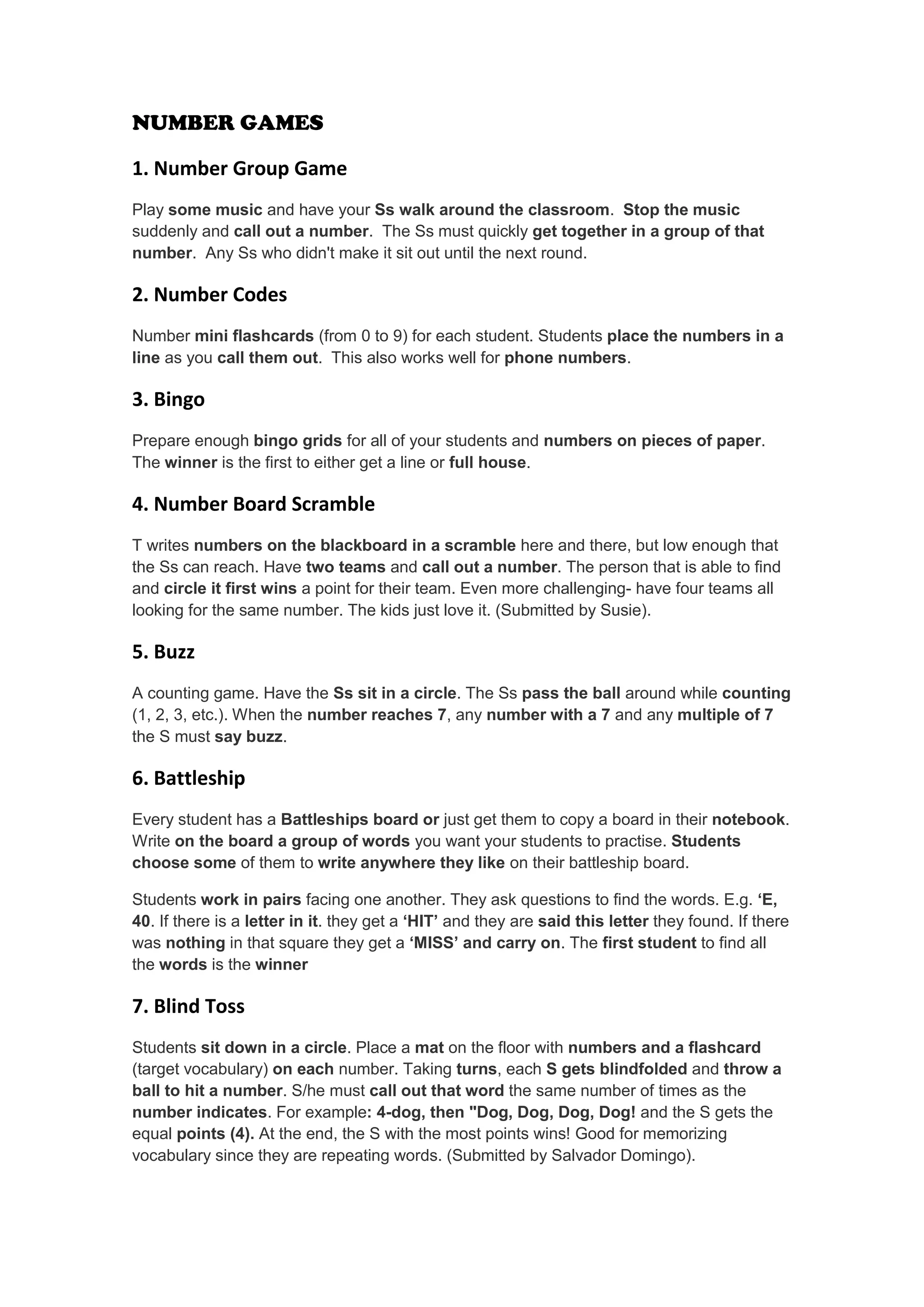 NUMBER GAMES 
1. Number Group Game 
Play some music and have your Ss walk around the classroom. Stop the music suddenly and call out a number. The Ss must quickly get together in a group of that number. Any Ss who didn't make it sit out until the next round. 
2. Number Codes 
Number mini flashcards (from 0 to 9) for each student. Students place the numbers in a line as you call them out. This also works well for phone numbers. 
3. Bingo 
Prepare enough bingo grids for all of your students and numbers on pieces of paper. The winner is the first to either get a line or full house. 
4. Number Board Scramble 
T writes numbers on the blackboard in a scramble here and there, but low enough that the Ss can reach. Have two teams and call out a number. The person that is able to find and circle it first wins a point for their team. Even more challenging- have four teams all looking for the same number. The kids just love it. (Submitted by Susie). 
5. Buzz 
A counting game. Have the Ss sit in a circle. The Ss pass the ball around while counting (1, 2, 3, etc.). When the number reaches 7, any number with a 7 and any multiple of 7 the S must say buzz. 
6. Battleship 
Every student has a Battleships board or just get them to copy a board in their notebook. Write on the board a group of words you want your students to practise. Students choose some of them to write anywhere they like on their battleship board. 
Students work in pairs facing one another. They ask questions to find the words. E.g. ‘E, 40. If there is a letter in it. they get a ‘HIT’ and they are said this letter they found. If there was nothing in that square they get a ‘MISS’ and carry on. The first student to find all the words is the winner 
7. Blind Toss 
Students sit down in a circle. Place a mat on the floor with numbers and a flashcard (target vocabulary) on each number. Taking turns, each S gets blindfolded and throw a ball to hit a number. S/he must call out that word the same number of times as the number indicates. For example: 4-dog, then "Dog, Dog, Dog, Dog! and the S gets the equal points (4). At the end, the S with the most points wins! Good for memorizing vocabulary since they are repeating words. (Submitted by Salvador Domingo).  