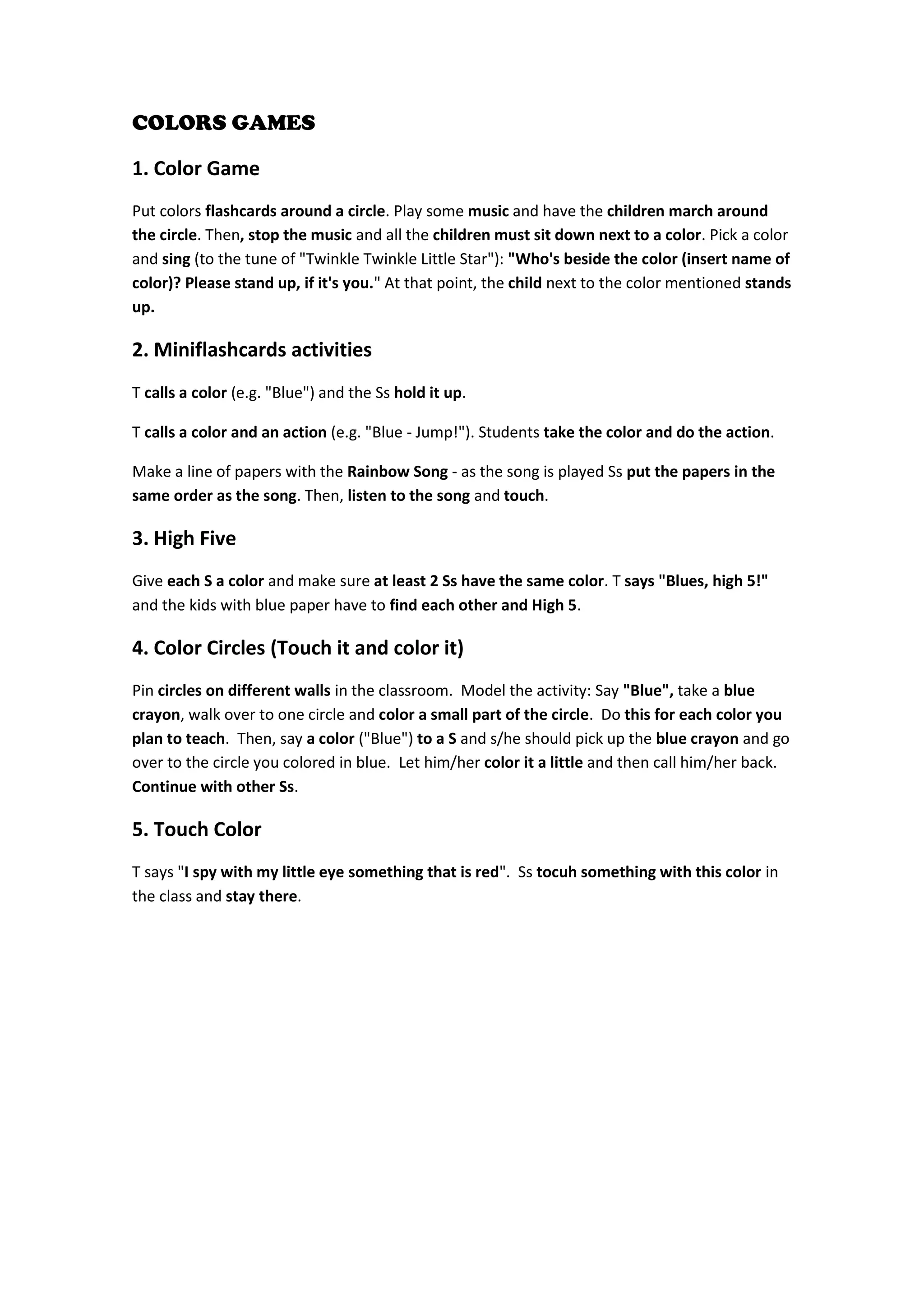 COLORS GAMES 
1. Color Game 
Put colors flashcards around a circle. Play some music and have the children march around the circle. Then, stop the music and all the children must sit down next to a color. Pick a color and sing (to the tune of "Twinkle Twinkle Little Star"): "Who's beside the color (insert name of color)? Please stand up, if it's you." At that point, the child next to the color mentioned stands up. 
2. Miniflashcards activities 
T calls a color (e.g. "Blue") and the Ss hold it up. 
T calls a color and an action (e.g. "Blue - Jump!"). Students take the color and do the action. 
Make a line of papers with the Rainbow Song - as the song is played Ss put the papers in the same order as the song. Then, listen to the song and touch. 
3. High Five 
Give each S a color and make sure at least 2 Ss have the same color. T says "Blues, high 5!" and the kids with blue paper have to find each other and High 5. 
4. Color Circles (Touch it and color it) 
Pin circles on different walls in the classroom. Model the activity: Say "Blue", take a blue crayon, walk over to one circle and color a small part of the circle. Do this for each color you plan to teach. Then, say a color ("Blue") to a S and s/he should pick up the blue crayon and go over to the circle you colored in blue. Let him/her color it a little and then call him/her back. Continue with other Ss. 
5. Touch Color 
T says "I spy with my little eye something that is red". Ss tocuh something with this color in the class and stay there. 
 