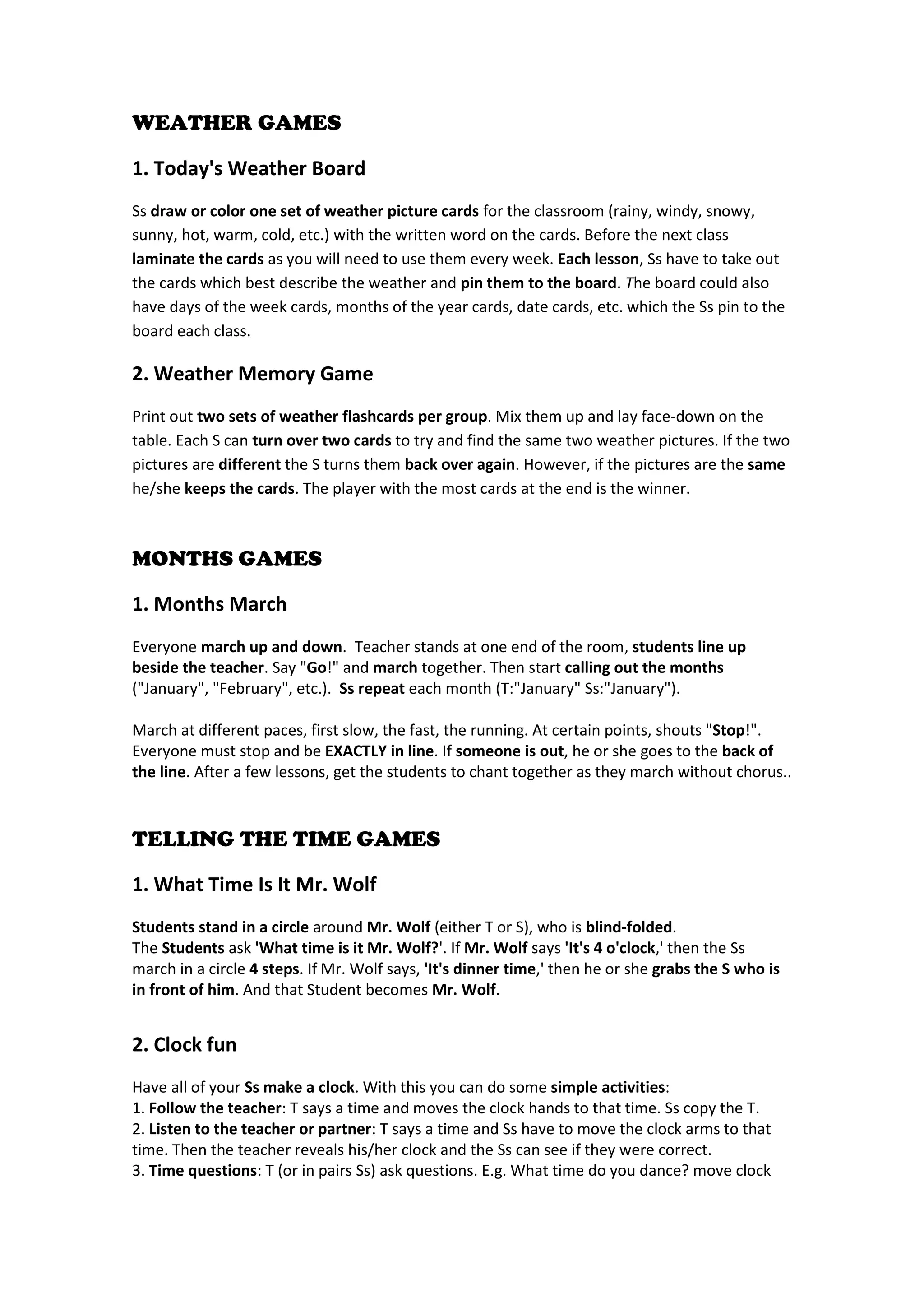 WEATHER GAMES 
1. Today's Weather Board 
Ss draw or color one set of weather picture cards for the classroom (rainy, windy, snowy, sunny, hot, warm, cold, etc.) with the written word on the cards. Before the next class laminate the cards as you will need to use them every week. Each lesson, Ss have to take out the cards which best describe the weather and pin them to the board. The board could also have days of the week cards, months of the year cards, date cards, etc. which the Ss pin to the board each class. 
2. Weather Memory Game 
Print out two sets of weather flashcards per group. Mix them up and lay face-down on the table. Each S can turn over two cards to try and find the same two weather pictures. If the two pictures are different the S turns them back over again. However, if the pictures are the same he/she keeps the cards. The player with the most cards at the end is the winner. 
MONTHS GAMES 
1. Months March 
Everyone march up and down. Teacher stands at one end of the room, students line up beside the teacher. Say "Go!" and march together. Then start calling out the months ("January", "February", etc.). Ss repeat each month (T:"January" Ss:"January"). 
March at different paces, first slow, the fast, the running. At certain points, shouts "Stop!". Everyone must stop and be EXACTLY in line. If someone is out, he or she goes to the back of the line. After a few lessons, get the students to chant together as they march without chorus.. 
TELLING THE TIME GAMES 
1. What Time Is It Mr. Wolf 
Students stand in a circle around Mr. Wolf (either T or S), who is blind-folded. 
The Students ask 'What time is it Mr. Wolf?'. If Mr. Wolf says 'It's 4 o'clock,' then the Ss march in a circle 4 steps. If Mr. Wolf says, 'It's dinner time,' then he or she grabs the S who is in front of him. And that Student becomes Mr. Wolf. 
2. Clock fun 
Have all of your Ss make a clock. With this you can do some simple activities: 
1. Follow the teacher: T says a time and moves the clock hands to that time. Ss copy the T. 2. Listen to the teacher or partner: T says a time and Ss have to move the clock arms to that time. Then the teacher reveals his/her clock and the Ss can see if they were correct. 
3. Time questions: T (or in pairs Ss) ask questions. E.g. What time do you dance? move clock  