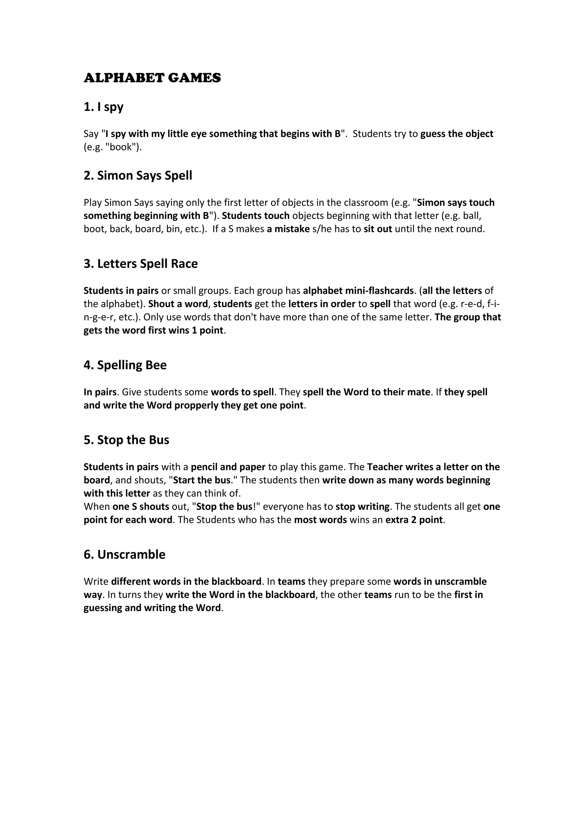 ALPHABET GAMES 
1. I spy 
Say "I spy with my little eye something that begins with B". Students try to guess the object (e.g. "book"). 
2. Simon Says Spell 
Play Simon Says saying only the first letter of objects in the classroom (e.g. "Simon says touch something beginning with B"). Students touch objects beginning with that letter (e.g. ball, boot, back, board, bin, etc.). If a S makes a mistake s/he has to sit out until the next round. 
3. Letters Spell Race 
Students in pairs or small groups. Each group has alphabet mini-flashcards. (all the letters of the alphabet). Shout a word, students get the letters in order to spell that word (e.g. r-e-d, f-i- n-g-e-r, etc.). Only use words that don't have more than one of the same letter. The group that gets the word first wins 1 point. 
4. Spelling Bee 
In pairs. Give students some words to spell. They spell the Word to their mate. If they spell and write the Word propperly they get one point. 
5. Stop the Bus 
Students in pairs with a pencil and paper to play this game. The Teacher writes a letter on the board, and shouts, "Start the bus." The students then write down as many words beginning with this letter as they can think of. 
When one S shouts out, "Stop the bus!" everyone has to stop writing. The students all get one point for each word. The Students who has the most words wins an extra 2 point. 
6. Unscramble 
Write different words in the blackboard. In teams they prepare some words in unscramble way. In turns they write the Word in the blackboard, the other teams run to be the first in guessing and writing the Word. 
