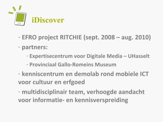iDiscover  EFRO project RITCHIE (sept. 2008 – aug. 2010) partners:  Expertisecentrum voor Digitale Media – UHasselt Provinciaal Gallo-Romeins Museum kenniscentrum en demolab rond mobiele ICT voor cultuur en erfgoed  multidisciplinair team, verhoogde aandacht voor informatie- en kennisverspreiding 