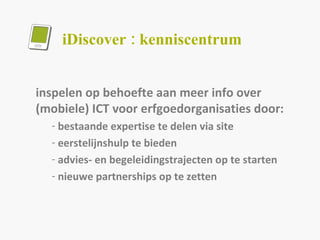 iDiscover : kenniscentrum inspelen op behoefte aan meer info over (mobiele) ICT voor erfgoedorganisaties door: bestaande expertise te delen via site eerstelijnshulp te bieden advies- en begeleidingstrajecten op te starten nieuwe partnerships op te zetten 
