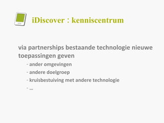 iDiscover : kenniscentrum via partnerships bestaande technologie nieuwe toepassingen geven  ander omgevingen andere doelgroep kruisbestuiving met andere technologie …  