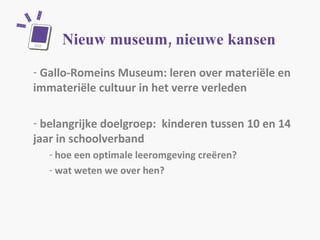Nieuw museum,  nieuwe  kansen Gallo-Romeins Museum: leren over materiële en immateriële cultuur in het verre verleden belangrijke doelgroep:  kinderen tussen 10 en 14 jaar in schoolverband hoe een optimale leeromgeving creëren? wat weten we over hen? 