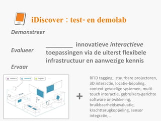 Demonstreer  Evalueer Ervaar ________  innovatieve  interactieve  toepassingen via de uiterst flexibele infrastructuur en aanwezige kennis RFID tagging,  stuurbare projectoren, 3D interactie, locatie-bepaling, context-gevoelige systemen, multi-touch interactie, gebruikers-gerichte software ontwikkeling, bruikbaarheidsevaluatie, krachtterugkoppeling, sensor integratie,… iDiscover : test- en demolab + 