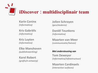 iDiscover : multidisciplinair team Karin Coninx  (informatica) Kris Gabriëls  (informatica) Kris Luyten  (informatica) Elke Manshoven  (publiekswerking)  Karel Robert (grafisch ontwerp) Jolien Schroyen  (geschiedenis) Daniël Teunkens (informatica) Maarten van Meer  (communicatie/liaison) Met ondersteuning van Tom Deweyer  (informatica/infrastructuur) Maarten Cardinaels  (interactive surfaces) 