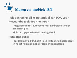 Musea en  mobiele ICT u it bevraging blijkt potentieel van PDA voor museumbezoek door jongeren mogelijkheid tot ‘autonoom’ museumbezoek zonder ‘schoolse’ gids sluit aan op geprefereerd mediagebruik uitgangspunt: ontdekking via PDA haakt in op tentoonstellingsconcept en houdt rekening met leerkenmerken jongeren  