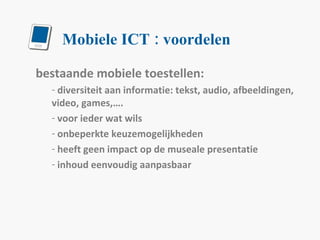 Mobiele ICT : voordelen bestaande mobiele toestellen: diversiteit aan informatie: tekst, audio, afbeeldingen, video, games,…. voor ieder wat wils onbeperkte keuzemogelijkheden heeft geen impact op de museale presentatie inhoud eenvoudig aanpasbaar 