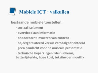 Mobiele ICT : valkuilen bestaande mobiele toestellen: sociaal isolement overvloed aan informatie ondoordacht invoeren van content objectgerelateerd versus verhaalgeoriënteerd geen aandacht voor de museale presentatie technische beperkingen: klein scherm, batterijsterkte, hoge kost, tekstinvoer moeilijk 