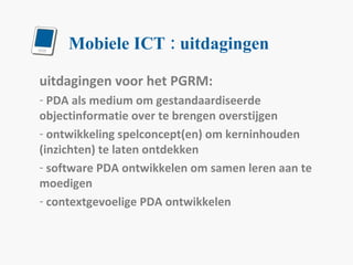 Mobiele ICT : uitdagingen uitdagingen voor het PGRM: PDA als medium om gestandaardiseerde objectinformatie over te brengen overstijgen ontwikkeling spelconcept(en) om kerninhouden (inzichten) te laten ontdekken software PDA ontwikkelen om samen leren aan te moedigen contextgevoelige PDA ontwikkelen 