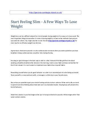 http://garcinia-cambogia.tripod.co.uk/
Start Feeling Slim - A Few Ways To Lose
Weight
Weight loss can be a difficult subject for a lot of people; losing weight isn't as easy as it may sound. The
most important thing to know when it comes to losing weight is to learn what methods have proven
successful for others. You might also like to visit the site http://garcinia-cambogia.tripod.co.uk/ for
more tips for an effective weight loss formula.
A great tip to shed some pounds is to do cardiovascular exercises when you wake up before you have
breakfast. Doing cardio exercises any other time during the day.
Focusing on good changes is the best way to stick to a diet. Instead of thinking all the time about
avoiding unhealthy breakfasts like donuts in the morning, invent a new habit and stop somewhere for
fresh fruit instead. It is much easier to implement new habits than stop old habits.
Rewarding yourself when you do good behavior on a diet is an essential part of a diet being successful.
Treat yourself to a new workout outfit, a message or a little trip to your favorite store.
Stay as busy as possible to get your mind of eating and also to burn calories. When we're idle, we tend
to spend more time thinking about food and use it as a boredom buster. Staying busy will prevent this
kind of behavior.
Watch the calories in your beverages when you're trying to shed extra pounds. All beverages other than
water contain calories.
 