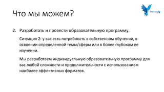 Что мы можем?
2. Разработать и провести образовательную программу.
Ситуация 2: у вас есть потребность в собственном обучении, в
освоении определенной темы/сферы или в более глубоком ее
изучении.
Мы разработаем индивидуальную образовательную программу для
вас любой сложности и продолжительности с использованием
наиболее эффективных форматов.
 