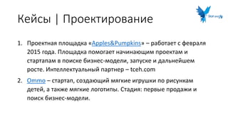 Кейсы | Проектирование
1. Проектная площадка «Apples&Pumpkins» – работает с февраля
2015 года. Площадка помогает начинающим проектам и
стартапам в поиске бизнес-модели, запуске и дальнейшем
росте. Интеллектуальный партнер – tceh.com
2. Ommo – стартап, создающий мягкие игрушки по рисункам
детей, а также мягкие логотипы. Стадия: первые продажи и
поиск бизнес-модели.
 