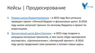 Кейсы | Продюсирование
1. Первая школа бюджетирования – в 2015 году был успешно
проведен проект «Личный бюджет и финансовые цели». В 2016
году школа запускает тренинг по личному бюджету и проект по
инвестициям.
2. Тренинговый центр Дачи Онегина – в 2015 году создано и
запущено несколько тренингов, в том числе «Курс ораторского
мастерства», «Целеполагание», «Актерский тренинг». В 2016
году центр продолжает свое развитие и готовит новые курсы.
 