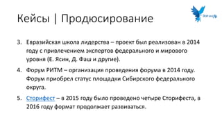 Кейсы | Продюсирование
3. Евразийская школа лидерства – проект был реализован в 2014
году с привлечением экспертов федерального и мирового
уровня (Е. Ясин, Д. Фаш и другие).
4. Форум РИТМ – организация проведения форума в 2014 году.
Форум приобрел статус площадки Сибирского федерального
округа.
5. Сторифест – в 2015 году было проведено четыре Сторифеста, в
2016 году формат продолжает развиваться.
 