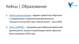 Кейсы | Образование
1. Школа организаторов – формат проектного обучения
с погружением в практическую деятельность.
Запущена в конце 2015 года, первый выпуск – весна 2016.
2. Клуб «СибPRO» – программа для обучения проектной
деятельности, запуска и реализации своих проектов.
Была проведена в 2015 году.
 