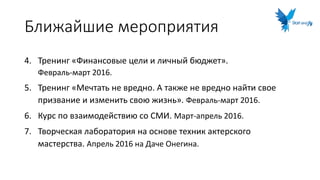 Ближайшие мероприятия
4. Тренинг «Финансовые цели и личный бюджет».
Февраль-март 2016.
5. Тренинг «Мечтать не вредно. А также не вредно найти свое
призвание и изменить свою жизнь». Февраль-март 2016.
6. Курс по взаимодействию со СМИ. Март-апрель 2016.
7. Творческая лаборатория на основе техник актерского
мастерства. Апрель 2016 на Даче Онегина.
 