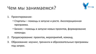 Чем мы занимаемся?
1. Проектирование:
• Стартапы – помощь в запуске и росте. Акселерационная
программа.
• Бизнес – помощь в запуске новых проектов, формирование
команды.
2. Продюсирование: проектов, мероприятий, команд.
3. Образование: коучинг, тренинги и образовательные программы
под запрос.
 