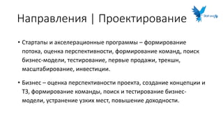 Направления | Проектирование
• Стартапы и акселерационные программы – формирование
потока, оценка перспективности, формирование команд, поиск
бизнес-модели, тестирование, первые продажи, трекшн,
масштабирование, инвестиции.
• Бизнес – оценка перспективности проекта, создание концепции и
ТЗ, формирование команды, поиск и тестирование бизнес-
модели, устранение узких мест, повышение доходности.
 