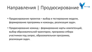 Направления | Продюсирование
• Продюсирование проектов – выбор и тестирование модели,
формирование программы и команды, реализация задач.
• Продюсирование команд – формирование карты компетенций,
выбор образовательной траектории, программа отбора
участников под запрос, образовательная программа,
реализация задач.
 