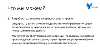 Что мы можем?
1. Разработать, запустить и спродюсировать проект.
Ситуация 2: у вас есть желание сделать что-то в определенной сфере,
есть понимание цели и задач, но нет ясного понимания, что именно
нужно и/или можно сделать.
Мы изучим эту сферу (просканируем тренды), предложим конкретный
проект под ваши цели и задачи, спроектируем, сформируем и обучим
команду, запустим и поможем реализовать этот проект.
 